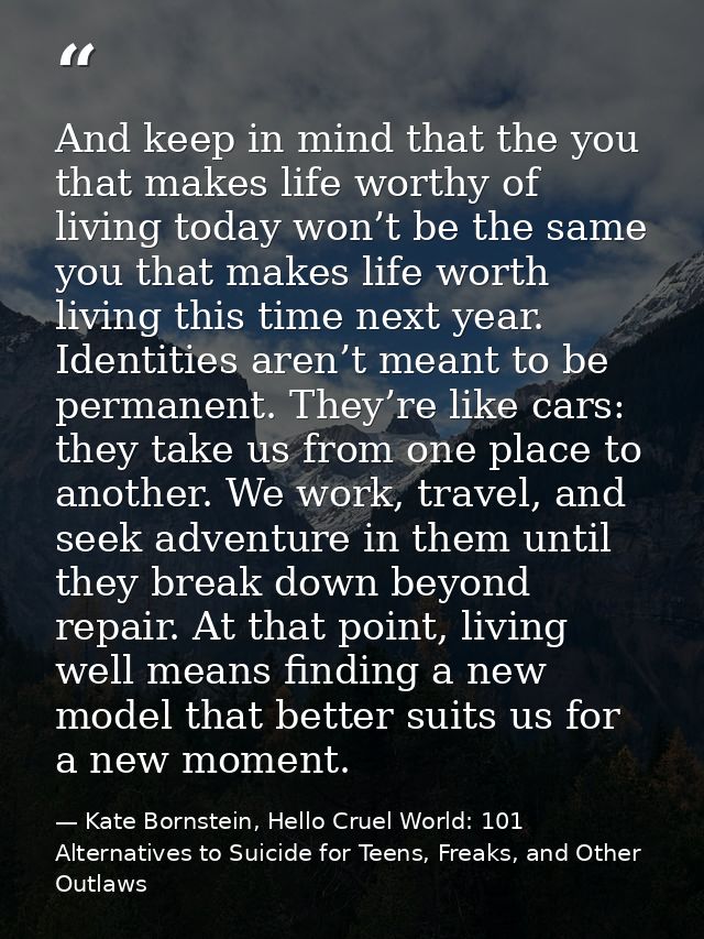 And keep in mind that the you that makes life worthy of living today won’t be the same you that makes life worth living  — Kate Bornstein, Hello Cruel World: 101 Alternatives to Suicide for Teens, Freaks, and Other Outlaws