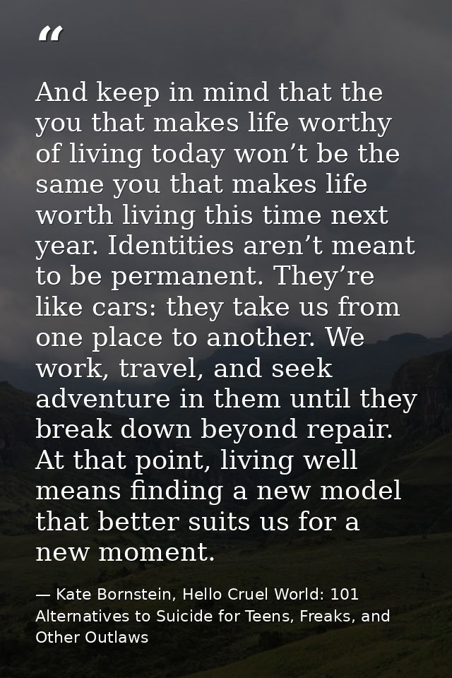 And keep in mind that the you that makes life worthy of living today won’t be the same you that makes life worth living  — Kate Bornstein, Hello Cruel World: 101 Alternatives to Suicide for Teens, Freaks, and Other Outlaws