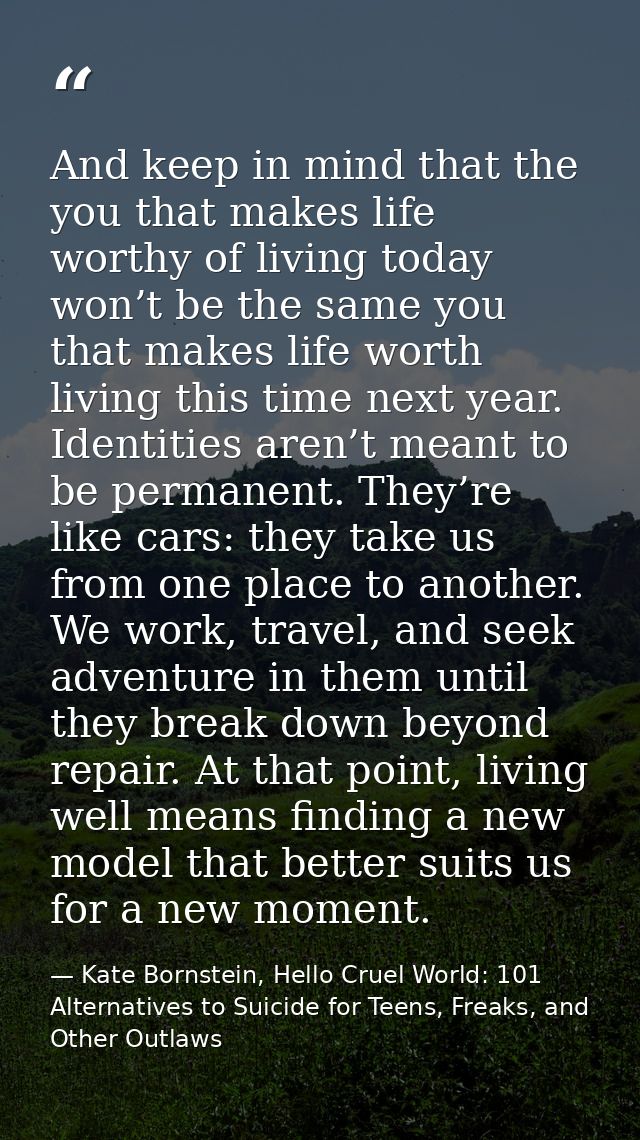 And keep in mind that the you that makes life worthy of living today won’t be the same you that makes life worth living  — Kate Bornstein, Hello Cruel World: 101 Alternatives to Suicide for Teens, Freaks, and Other Outlaws