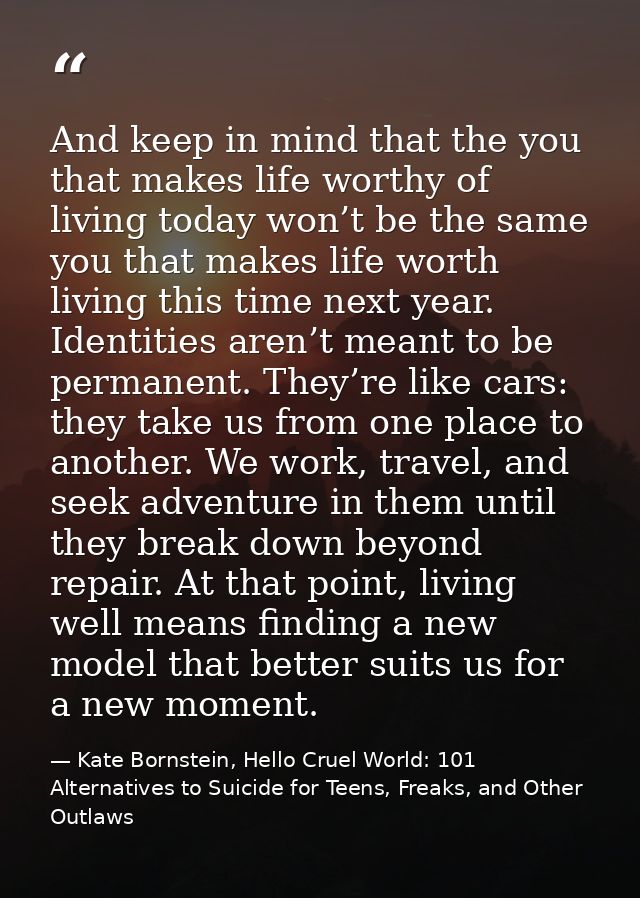 And keep in mind that the you that makes life worthy of living today won’t be the same you that makes life worth living  — Kate Bornstein, Hello Cruel World: 101 Alternatives to Suicide for Teens, Freaks, and Other Outlaws