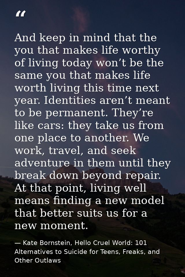 And keep in mind that the you that makes life worthy of living today won’t be the same you that makes life worth living  — Kate Bornstein, Hello Cruel World: 101 Alternatives to Suicide for Teens, Freaks, and Other Outlaws