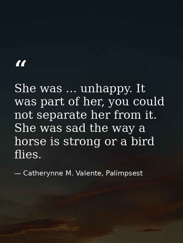 She was ... unhappy. It was part of her, you could not separate her from it. She was sad the way a horse is strong or a  — Catherynne M. Valente, Palimpsest