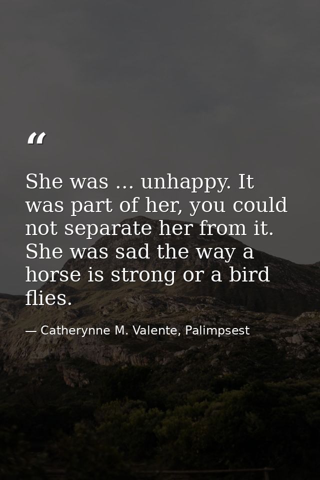 She was ... unhappy. It was part of her, you could not separate her from it. She was sad the way a horse is strong or a  — Catherynne M. Valente, Palimpsest