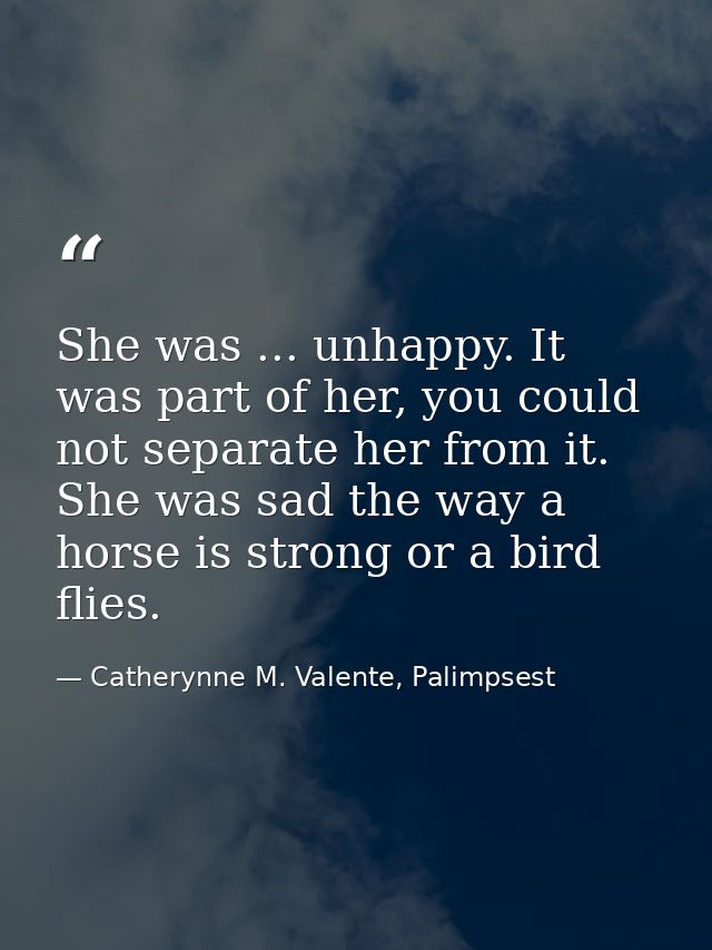 She was ... unhappy. It was part of her, you could not separate her from it. She was sad the way a horse is strong or a  — Catherynne M. Valente, Palimpsest