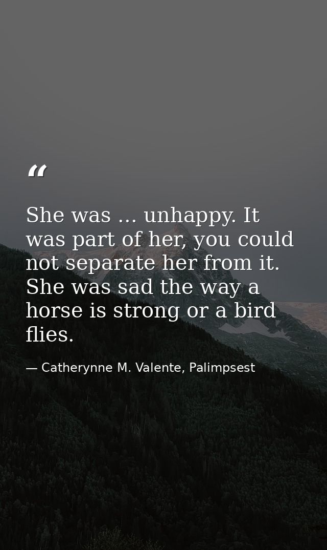She was ... unhappy. It was part of her, you could not separate her from it. She was sad the way a horse is strong or a  — Catherynne M. Valente, Palimpsest