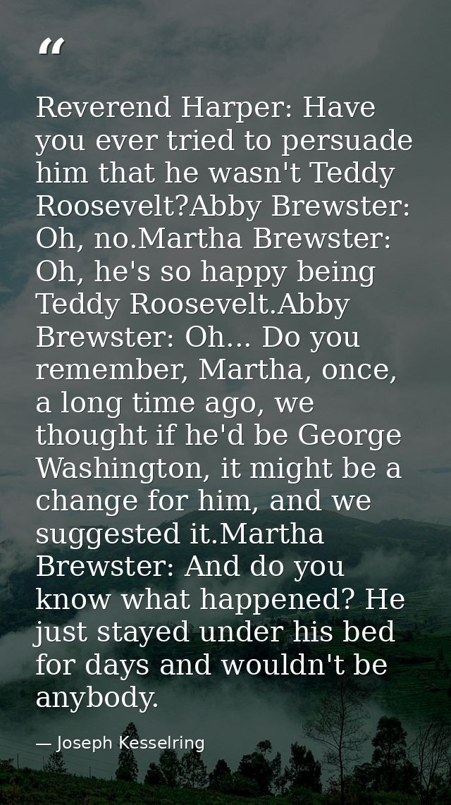 Reverend Harper: Have you ever tried to persuade him that he wasn't Teddy Roosevelt?Abby Brewster: Oh, no.Martha Brewste — Joseph Kesselring