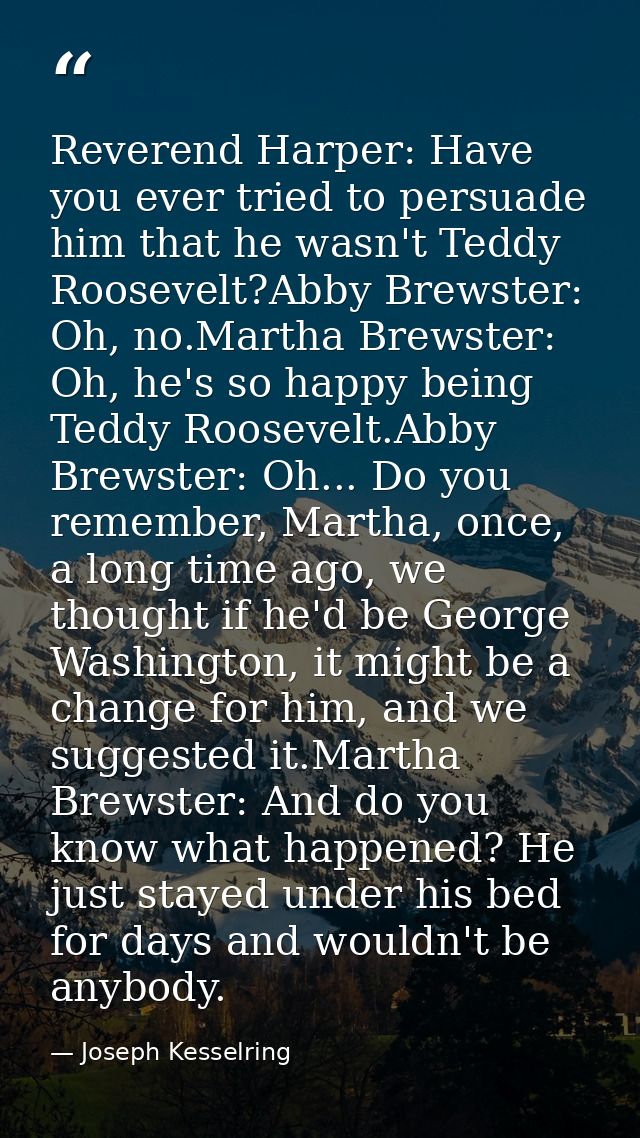 Reverend Harper: Have you ever tried to persuade him that he wasn't Teddy Roosevelt?Abby Brewster: Oh, no.Martha Brewste — Joseph Kesselring