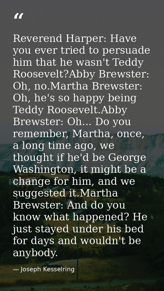 Reverend Harper: Have you ever tried to persuade him that he wasn't Teddy Roosevelt?Abby Brewster: Oh, no.Martha Brewste — Joseph Kesselring