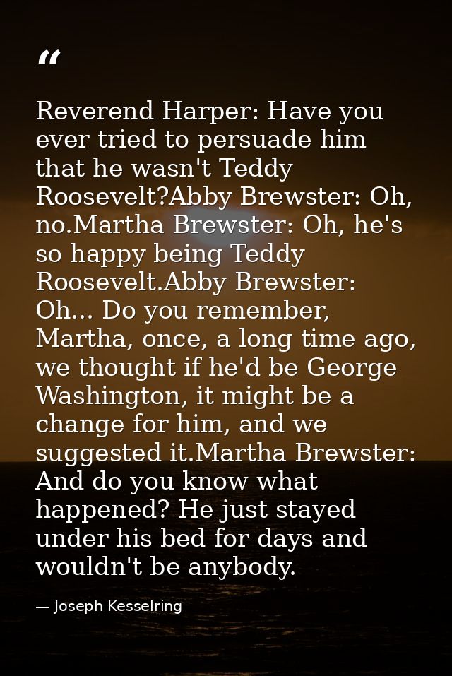 Reverend Harper: Have you ever tried to persuade him that he wasn't Teddy Roosevelt?Abby Brewster: Oh, no.Martha Brewste — Joseph Kesselring