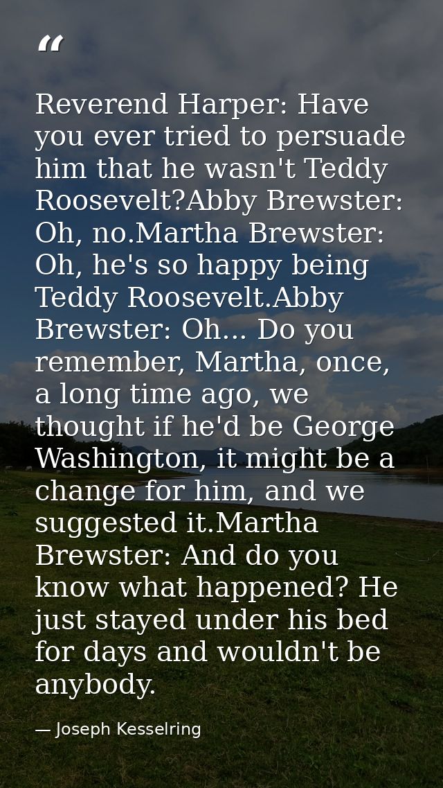 Reverend Harper: Have you ever tried to persuade him that he wasn't Teddy Roosevelt?Abby Brewster: Oh, no.Martha Brewste — Joseph Kesselring