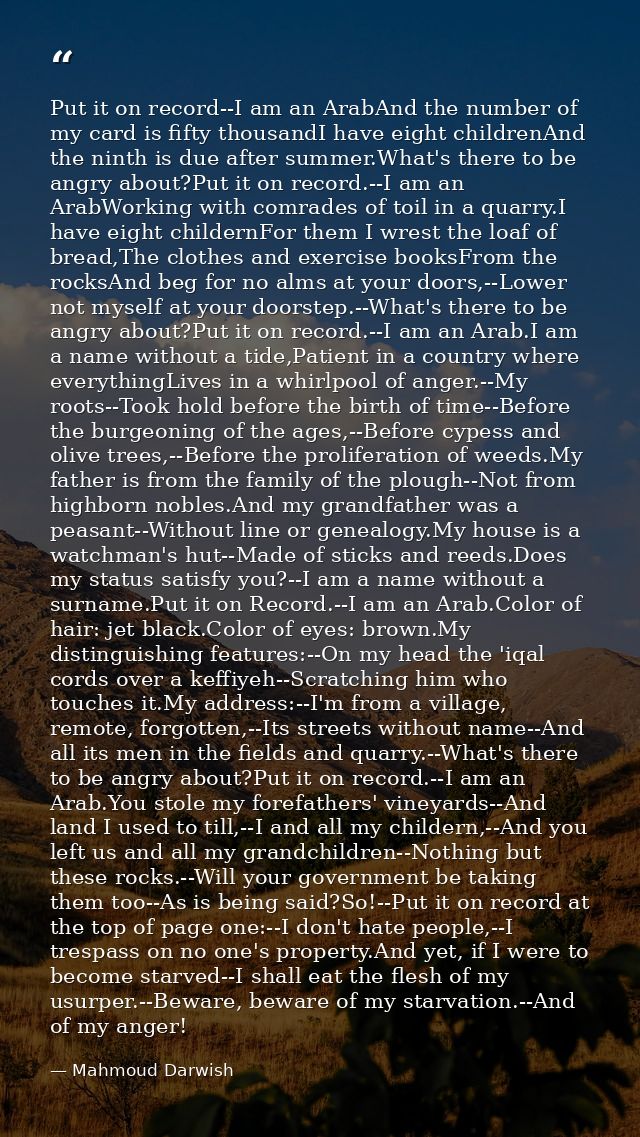 Put it on record--I am an ArabAnd the number of my card is fifty thousandI have eight childrenAnd the ninth is due after — Mahmoud Darwish