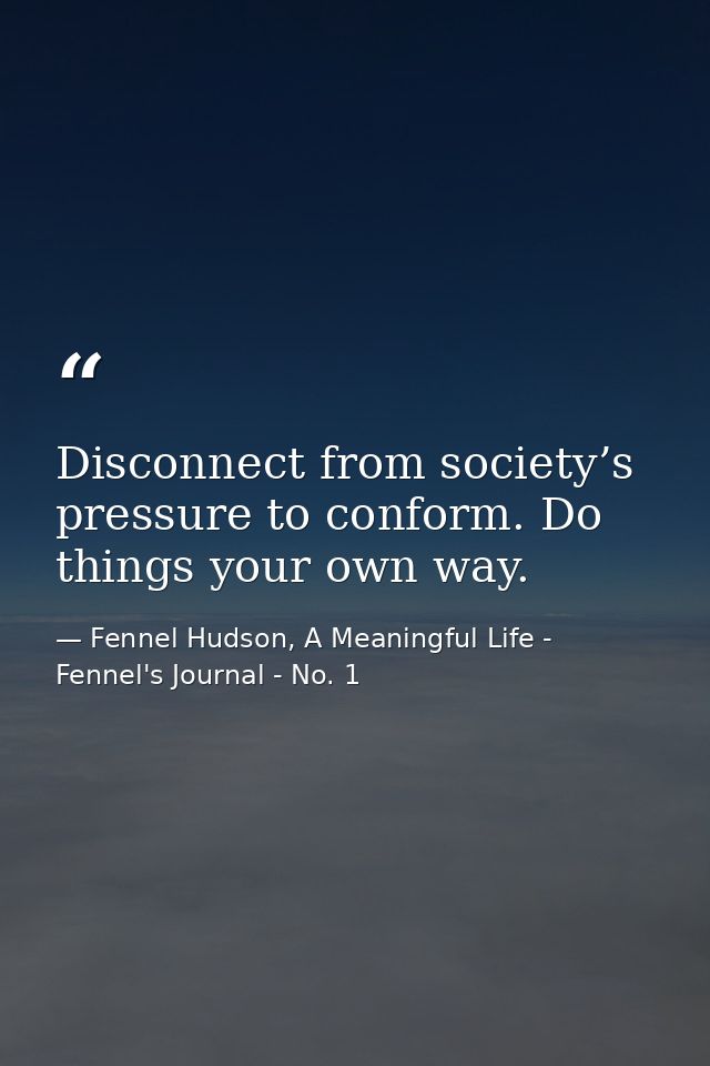 Disconnect from society’s pressure to conform. Do things your own way. — Fennel Hudson, A Meaningful Life - Fennel's Journal - No. 1