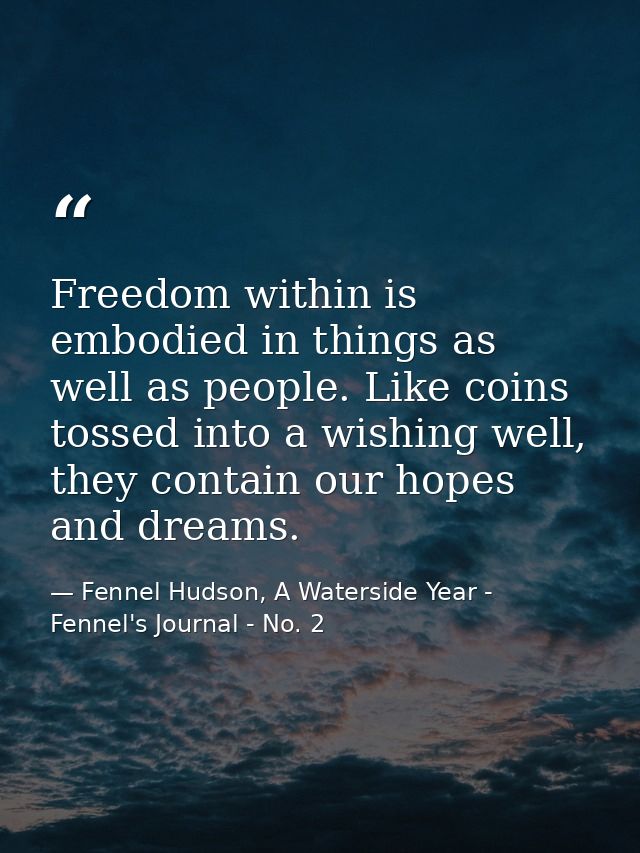 Freedom within is embodied in things as well as people. Like coins tossed into a wishing well, they contain our hopes an — Fennel Hudson, A Waterside Year - Fennel's Journal - No. 2