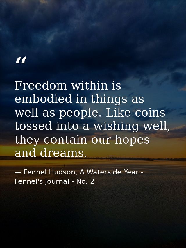 Freedom within is embodied in things as well as people. Like coins tossed into a wishing well, they contain our hopes an — Fennel Hudson, A Waterside Year - Fennel's Journal - No. 2