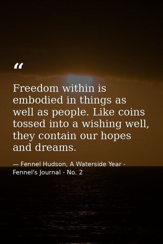 Freedom within is embodied in things as well as people. Like coins tossed into a wishing well, they contain our hopes an — Fennel Hudson, A Waterside Year - Fennel's Journal - No. 2
