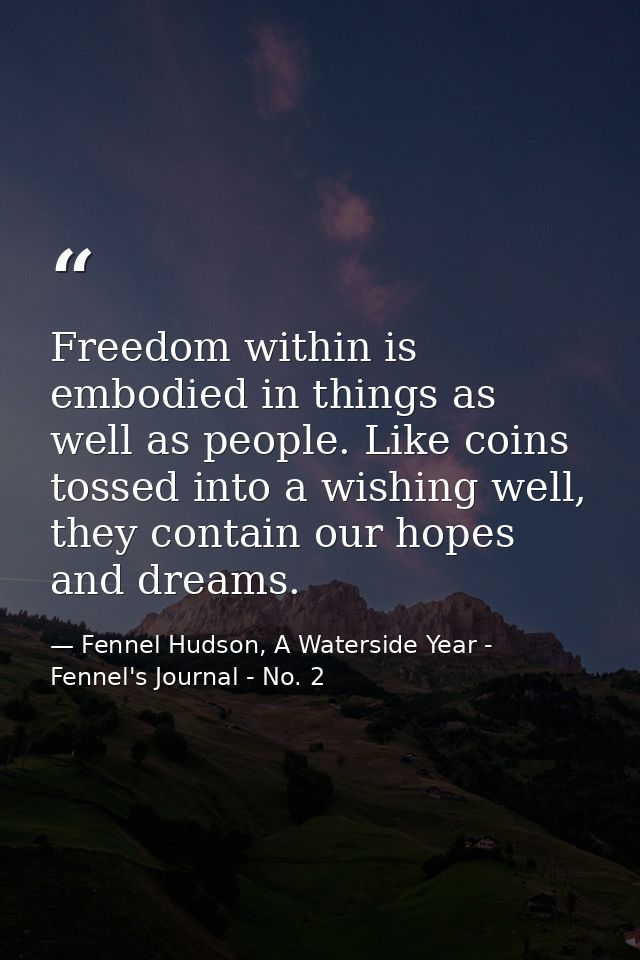 Freedom within is embodied in things as well as people. Like coins tossed into a wishing well, they contain our hopes an — Fennel Hudson, A Waterside Year - Fennel's Journal - No. 2