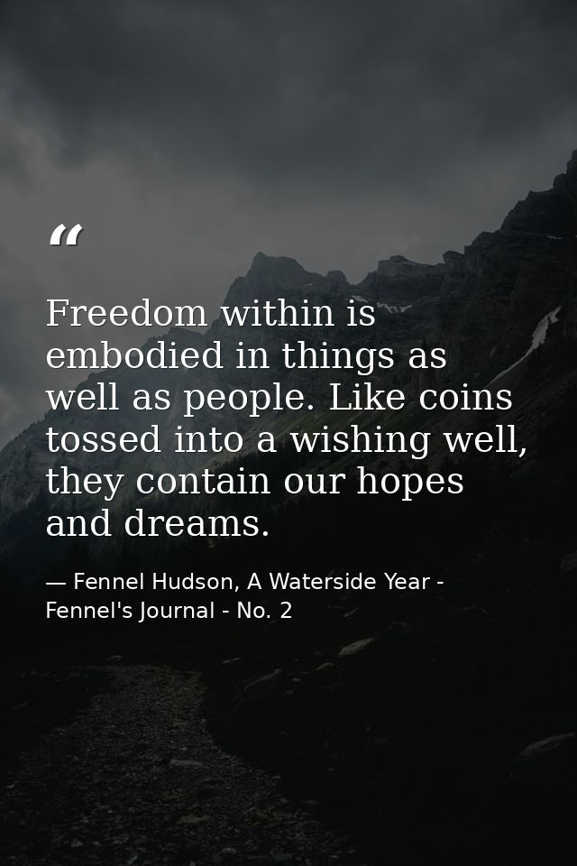 Freedom within is embodied in things as well as people. Like coins tossed into a wishing well, they contain our hopes an — Fennel Hudson, A Waterside Year - Fennel's Journal - No. 2