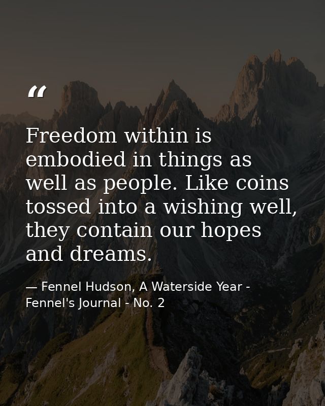 Freedom within is embodied in things as well as people. Like coins tossed into a wishing well, they contain our hopes an — Fennel Hudson, A Waterside Year - Fennel's Journal - No. 2
