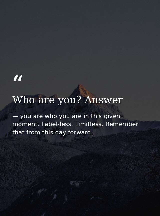Who are you? Answer — you are who you are in this given moment. Label-less. Limitless. Remember that from this day forward.