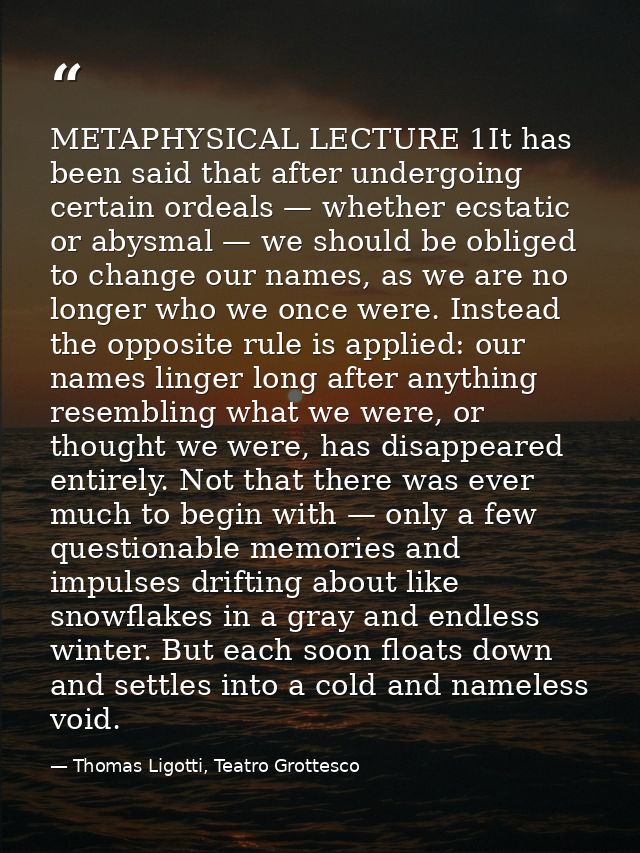METAPHYSICAL LECTURE 1It has been said that after undergoing certain ordeals — whether ecstatic or abysmal — we should b — Thomas Ligotti, Teatro Grottesco