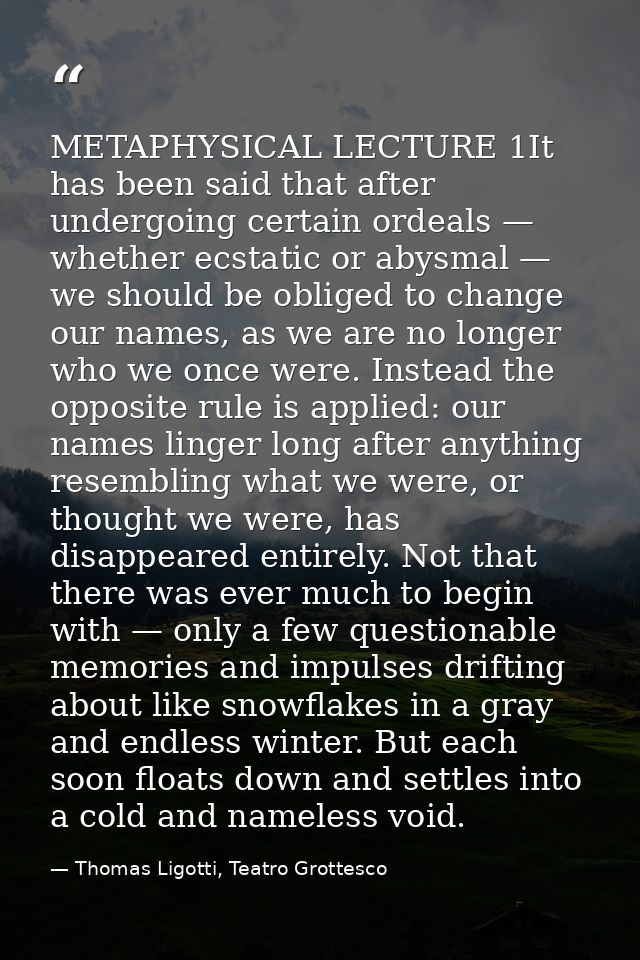 METAPHYSICAL LECTURE 1It has been said that after undergoing certain ordeals — whether ecstatic or abysmal — we should b — Thomas Ligotti, Teatro Grottesco