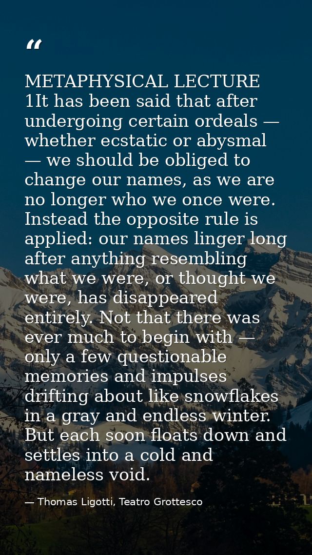 METAPHYSICAL LECTURE 1It has been said that after undergoing certain ordeals — whether ecstatic or abysmal — we should b — Thomas Ligotti, Teatro Grottesco