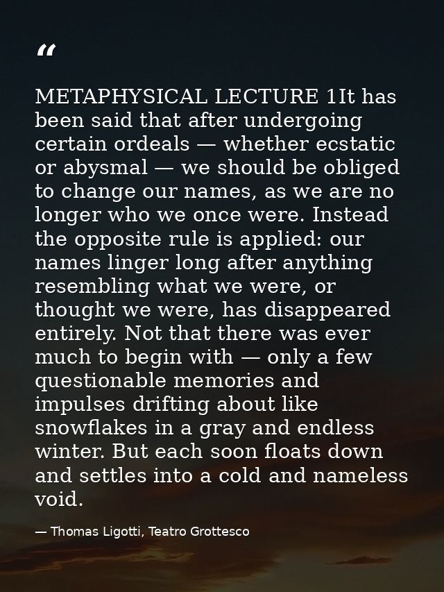 METAPHYSICAL LECTURE 1It has been said that after undergoing certain ordeals — whether ecstatic or abysmal — we should b — Thomas Ligotti, Teatro Grottesco
