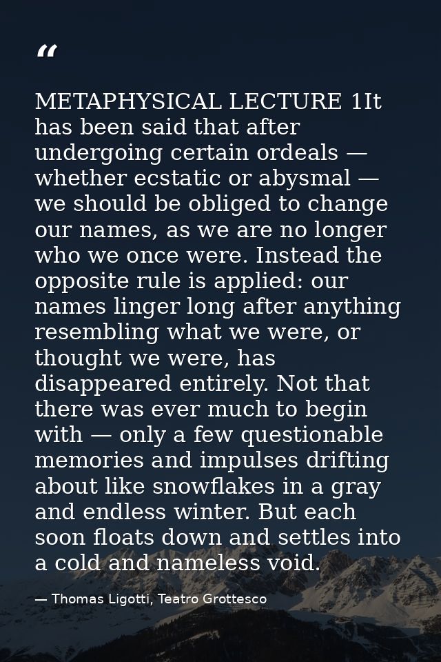 METAPHYSICAL LECTURE 1It has been said that after undergoing certain ordeals — whether ecstatic or abysmal — we should b — Thomas Ligotti, Teatro Grottesco