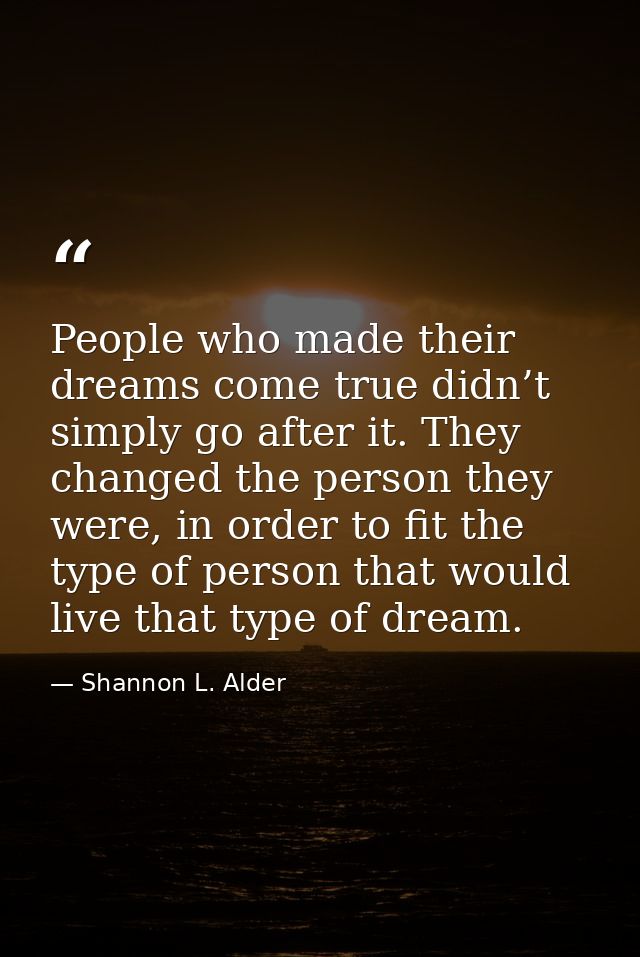 People who made their dreams come true didn’t simply go after it. They changed the person they were, in order to fit the — Shannon L. Alder
