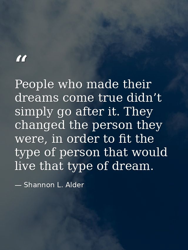 People who made their dreams come true didn’t simply go after it. They changed the person they were, in order to fit the — Shannon L. Alder