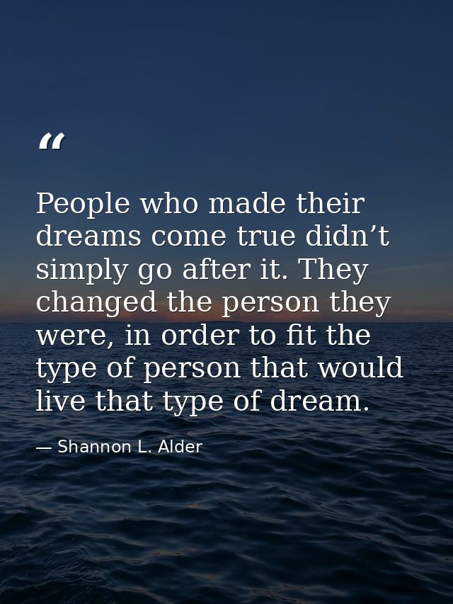 People who made their dreams come true didn’t simply go after it. They changed the person they were, in order to fit the — Shannon L. Alder