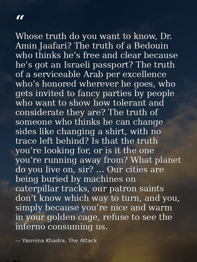 Whose truth do you want to know, Dr. Amin Jaafari? The truth of a Bedouin who thinks he’s free and clear because he’s go — Yasmina Khadra, The Attack