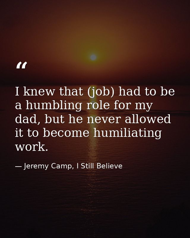 I knew that (job) had to be a humbling role for my dad, but he never allowed it to become humiliating work. — Jeremy Camp, I Still Believe