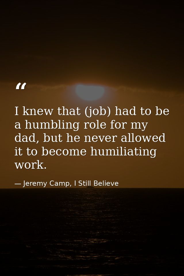 I knew that (job) had to be a humbling role for my dad, but he never allowed it to become humiliating work. — Jeremy Camp, I Still Believe