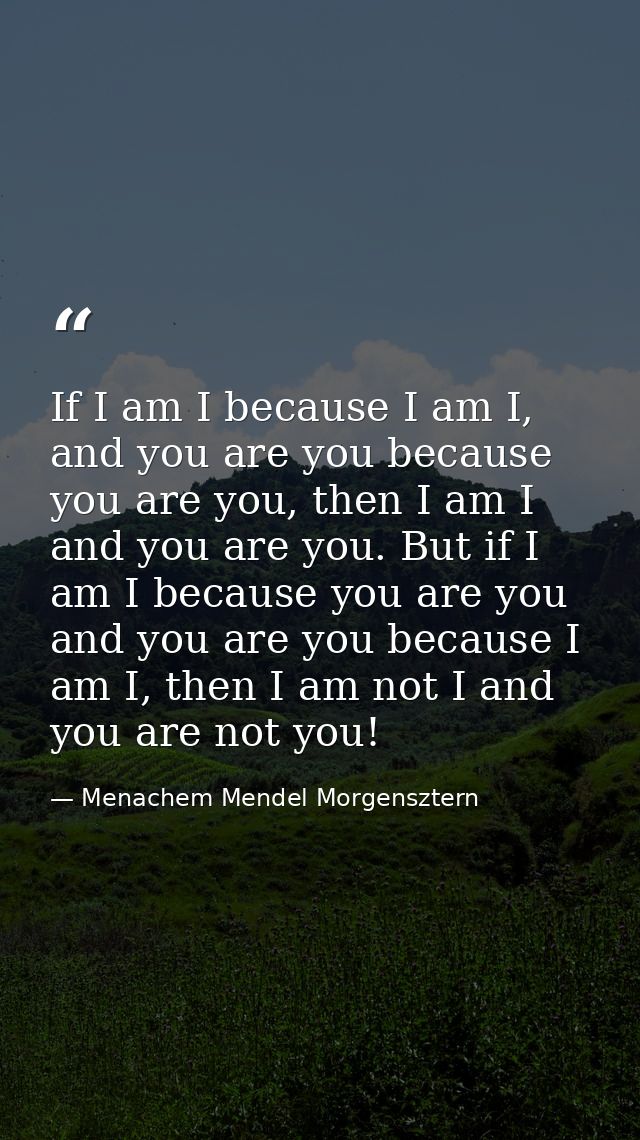 If I am I because I am I, and you are you because you are you, then I am I and you are you. But if I am I because you ar — Menachem Mendel Morgensztern