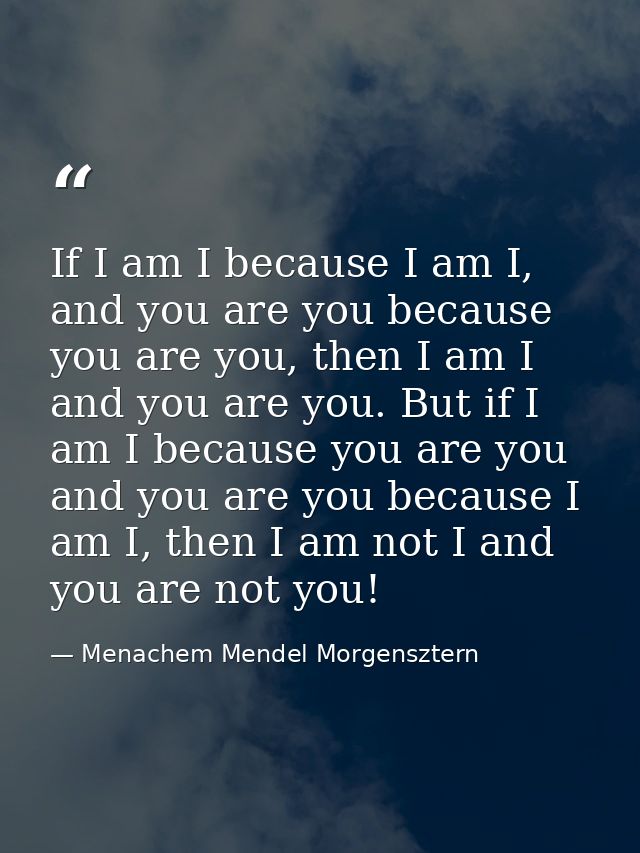 If I am I because I am I, and you are you because you are you, then I am I and you are you. But if I am I because you ar — Menachem Mendel Morgensztern