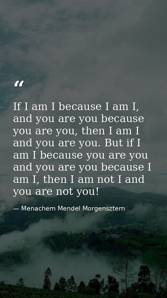 If I am I because I am I, and you are you because you are you, then I am I and you are you. But if I am I because you ar — Menachem Mendel Morgensztern