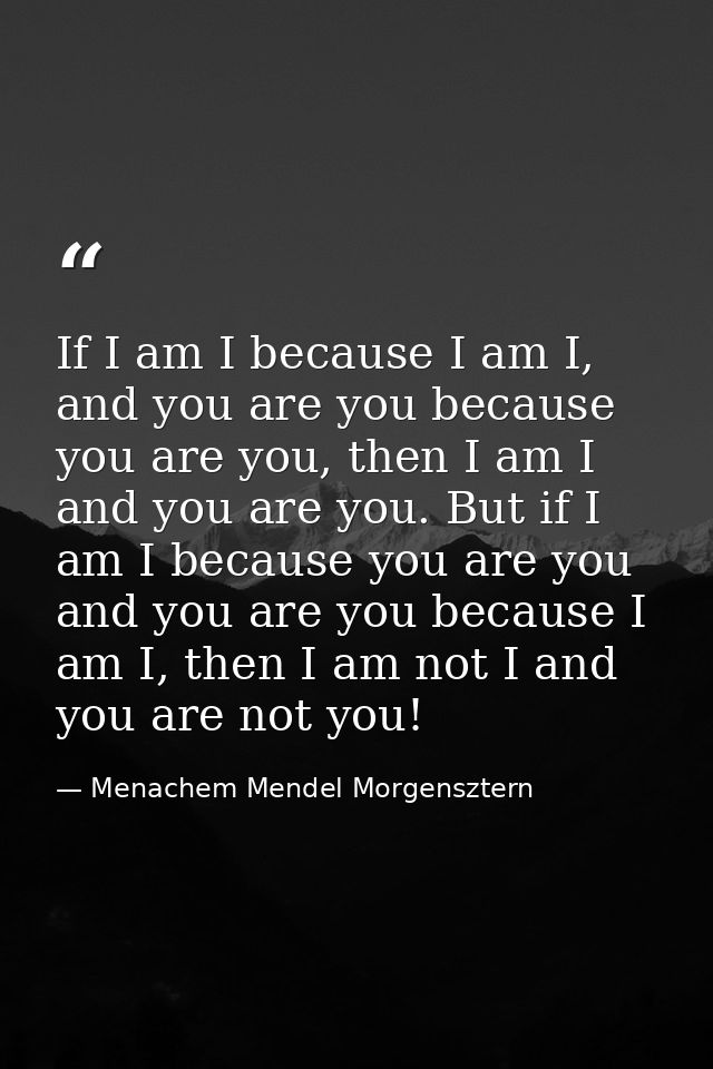 If I am I because I am I, and you are you because you are you, then I am I and you are you. But if I am I because you ar — Menachem Mendel Morgensztern