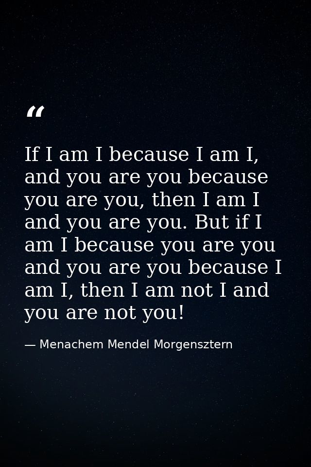 If I am I because I am I, and you are you because you are you, then I am I and you are you. But if I am I because you ar — Menachem Mendel Morgensztern