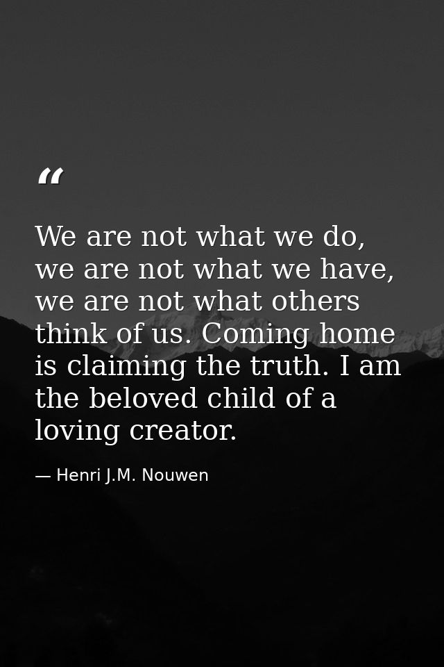 We are not what we do, we are not what we have, we are not what others think of us. Coming home is claiming the truth. I — Henri J.M. Nouwen
