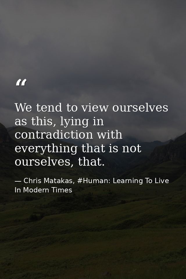 We tend to view ourselves as this, lying in contradiction with everything that is not ourselves, that. — Chris Matakas, #Human: Learning To Live In Modern Times