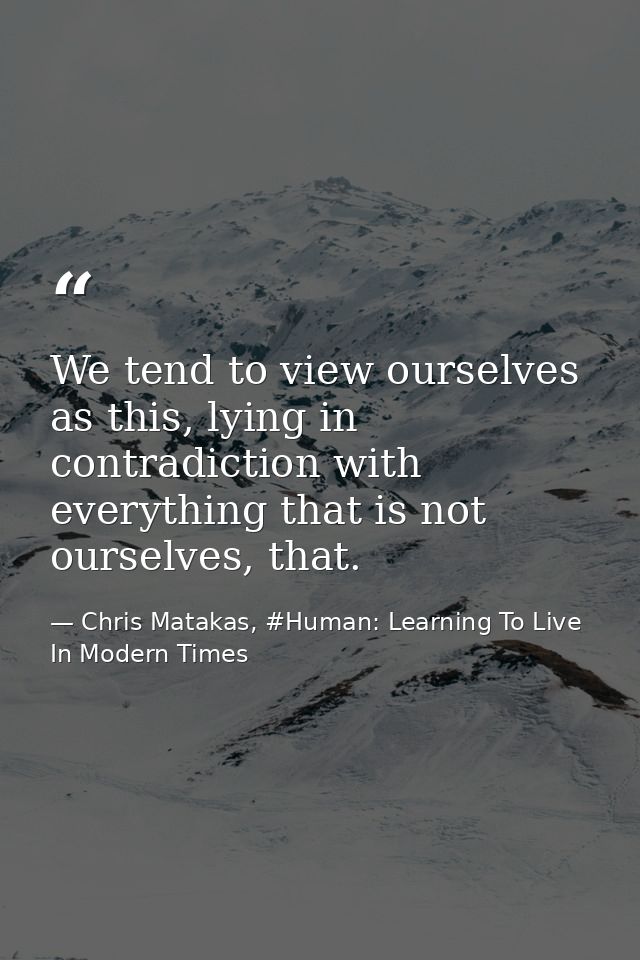We tend to view ourselves as this, lying in contradiction with everything that is not ourselves, that. — Chris Matakas, #Human: Learning To Live In Modern Times