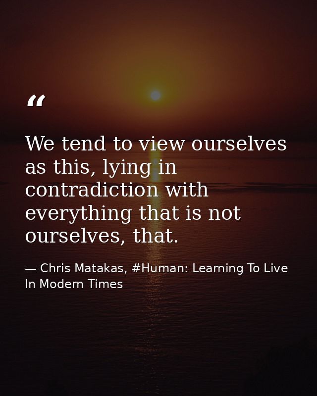 We tend to view ourselves as this, lying in contradiction with everything that is not ourselves, that. — Chris Matakas, #Human: Learning To Live In Modern Times