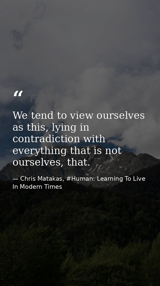 We tend to view ourselves as this, lying in contradiction with everything that is not ourselves, that. — Chris Matakas, #Human: Learning To Live In Modern Times