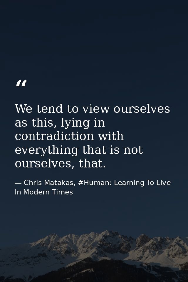 We tend to view ourselves as this, lying in contradiction with everything that is not ourselves, that. — Chris Matakas, #Human: Learning To Live In Modern Times