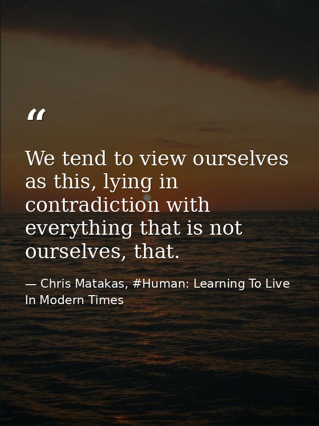 We tend to view ourselves as this, lying in contradiction with everything that is not ourselves, that. — Chris Matakas, #Human: Learning To Live In Modern Times