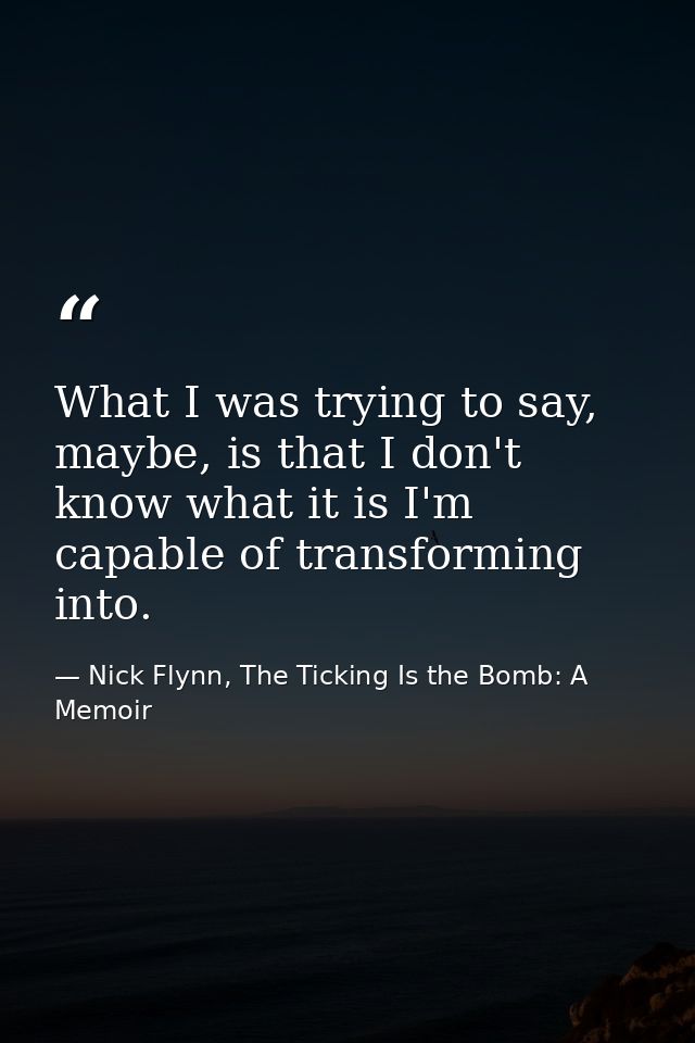 What I was trying to say, maybe, is that I don't know what it is I'm capable of transforming into. — Nick Flynn, The Ticking Is the Bomb: A Memoir