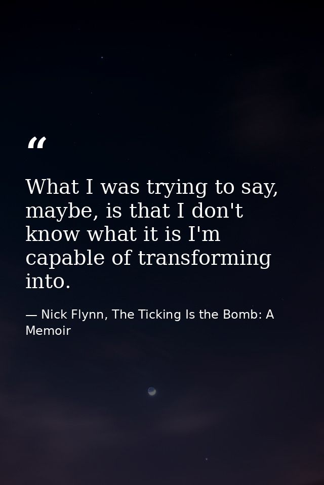 What I was trying to say, maybe, is that I don't know what it is I'm capable of transforming into. — Nick Flynn, The Ticking Is the Bomb: A Memoir