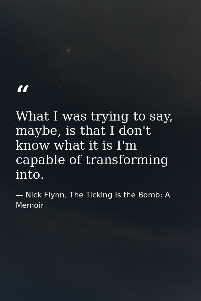 What I was trying to say, maybe, is that I don't know what it is I'm capable of transforming into. — Nick Flynn, The Ticking Is the Bomb: A Memoir