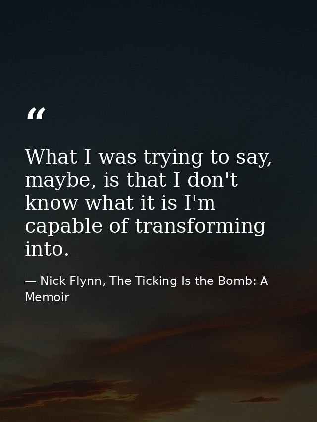 What I was trying to say, maybe, is that I don't know what it is I'm capable of transforming into. — Nick Flynn, The Ticking Is the Bomb: A Memoir